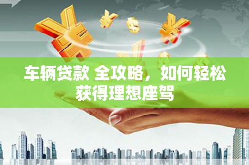 西丰车辆贷款 全攻略，如何轻松获得理想座驾