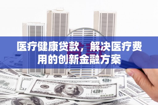 西丰医疗健康贷款，解决医疗费用的创新金融方案